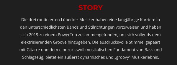 STORY Die drei routinierten Lübecker Musiker haben eine langjährige Karriere in den unterschiedlichsten Bands und Stilrichtungen vorzuweisen und haben sich 2019 zu einem PowerTrio zusammengefunden, um sich vollends dem elektrisierenden Groove hinzugeben. Die ausdrucksvolle Stimme, gepaart mit Gitarre und dem eindrucksvoll musikalischen Fundament von Bass und Schlagzeug, bietet ein äußerst dynamisches und „groovy“ Musikerlebnis.